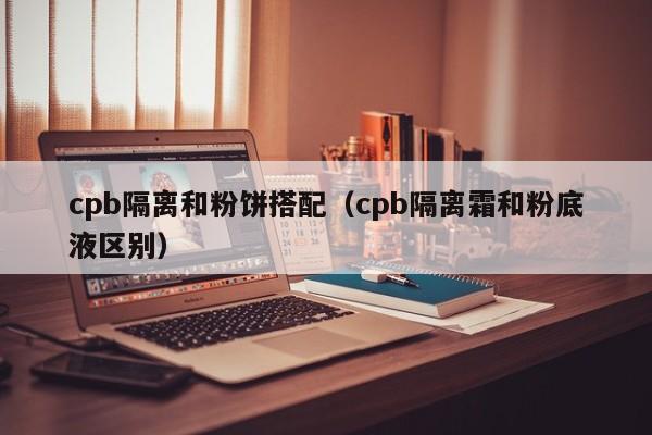 cpb隔离和粉饼搭配(cpb隔离霜和粉底液区别)