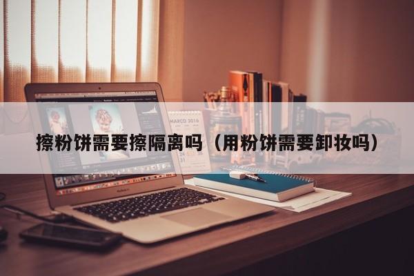 擦粉饼需要擦隔离吗（用粉饼需要卸妆吗）
