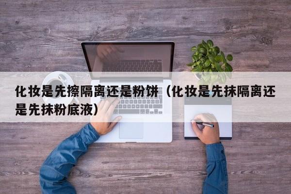 化妆是先擦隔离还是粉饼（化妆是先抹隔离还是先抹粉底液）