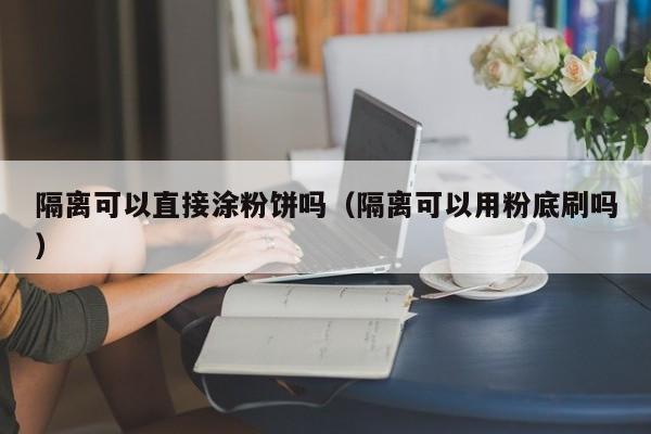 隔离可以直接涂粉饼吗（隔离可以用粉底刷吗）