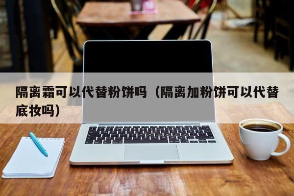隔离霜可以代替粉饼吗（隔离加粉饼可以代替底妆吗）