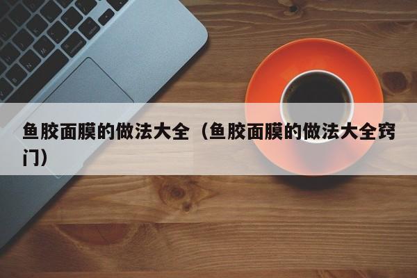 鱼胶面膜的做法大全(鱼胶面膜的做法大全窍门)