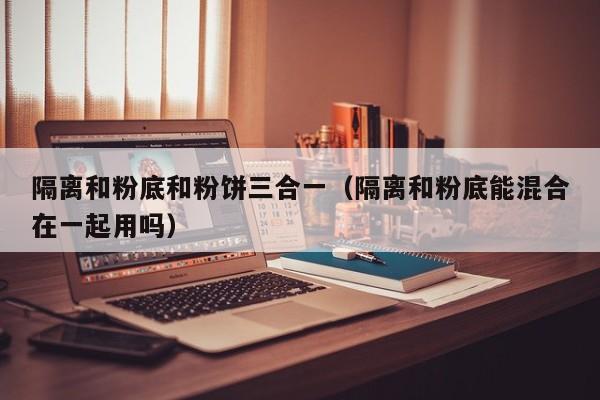 隔离和粉底和粉饼三合一(隔离和粉底能混合在一起用吗)