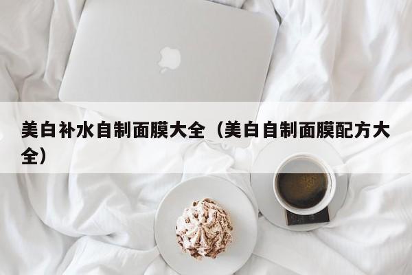美白补水自制面膜大全(美白自制面膜配方大全)
