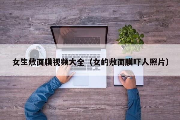 女生敷面膜视频大全(女的敷面膜吓人照片)