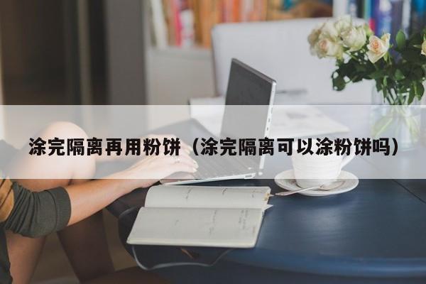 涂完隔离再用粉饼(涂完隔离可以涂粉饼吗)