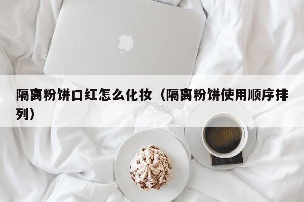 隔离粉饼口红怎么化妆（隔离粉饼使用顺序排列）
