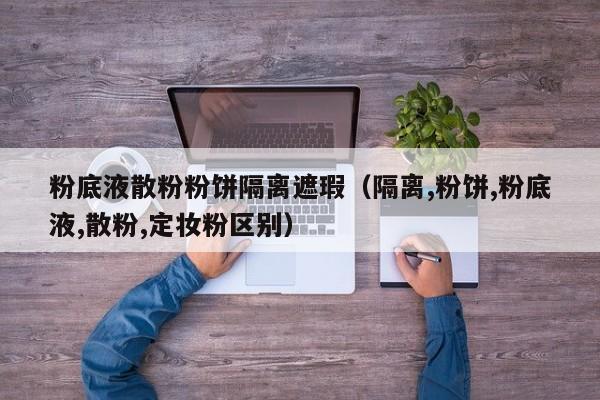 粉底液散粉粉饼隔离遮瑕(隔离,粉饼,粉底液,散粉,定妆粉区别)