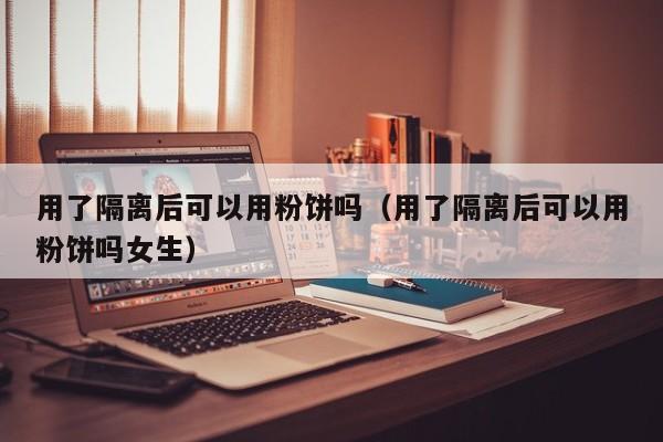 用了隔离后可以用粉饼吗(用了隔离后可以用粉饼吗女生)