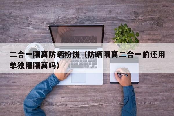 二合一隔离防晒粉饼（防晒隔离二合一的还用单独用隔离吗）