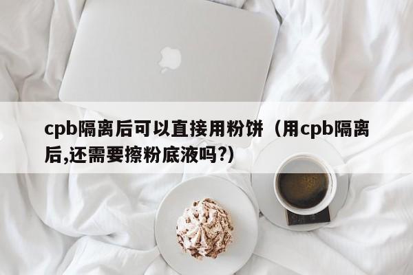 cpb隔离后可以直接用粉饼(用cpb隔离后,还需要擦粉底液吗?)