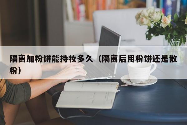 隔离加粉饼能持妆多久(隔离后用粉饼还是散粉)