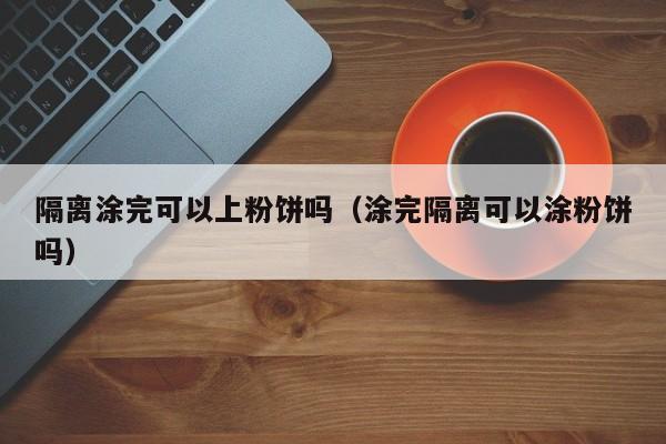 隔离涂完可以上粉饼吗（涂完隔离可以涂粉饼吗）