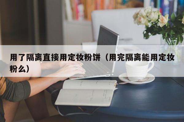 用了隔离直接用定妆粉饼（用完隔离能用定妆粉么）