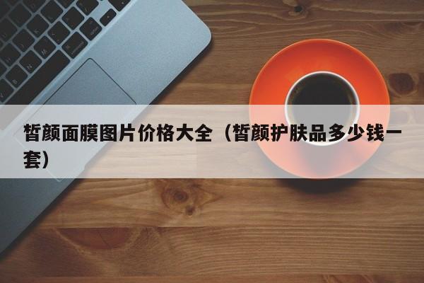 皙颜面膜图片价格大全(皙颜护肤品多少钱一套)