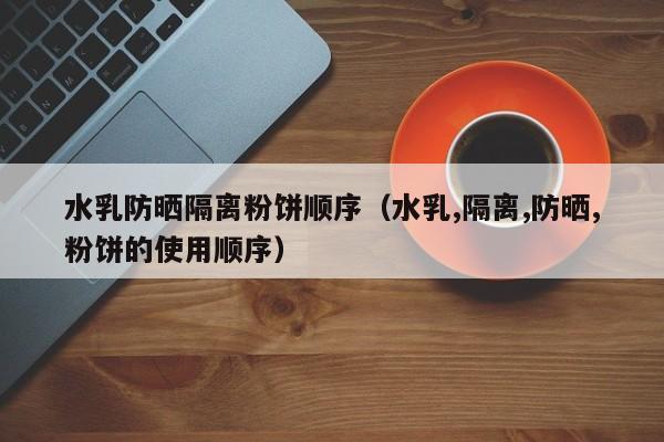 水乳防晒隔离粉饼顺序（水乳,隔离,防晒,粉饼的使用顺序）