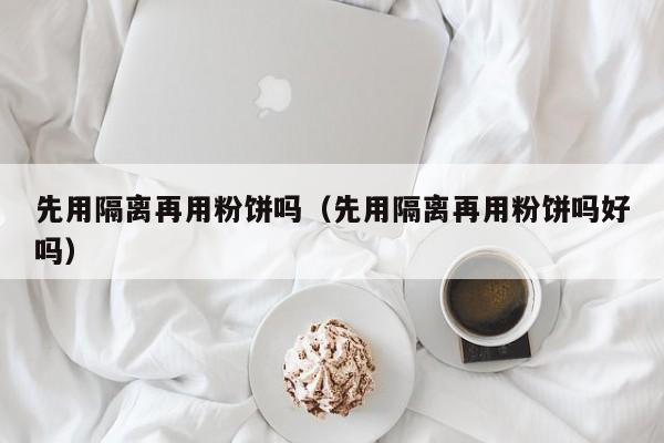 先用隔离再用粉饼吗（先用隔离再用粉饼吗好吗）