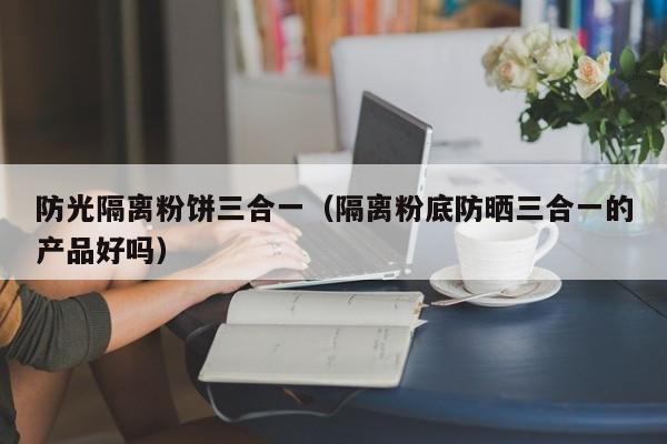 防光隔离粉饼三合一(隔离粉底防晒三合一的产品好吗)