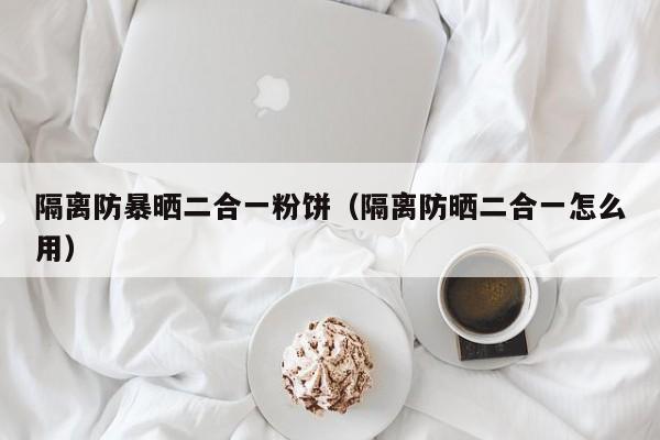 隔离防暴晒二合一粉饼（隔离防晒二合一怎么用）