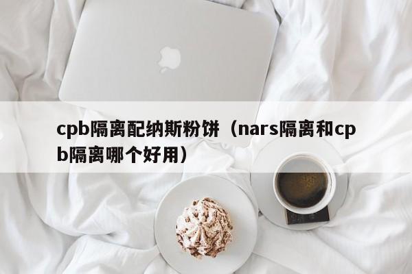 cpb隔离配纳斯粉饼(nars隔离和cpb隔离哪个好用)