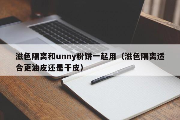 滋色隔离和unny粉饼一起用（滋色隔离适合更油皮还是干皮）