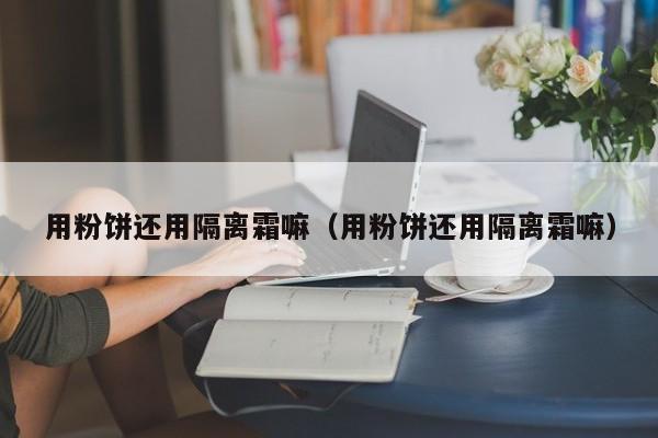 用粉饼还用隔离霜嘛（用粉饼还用隔离霜嘛）
