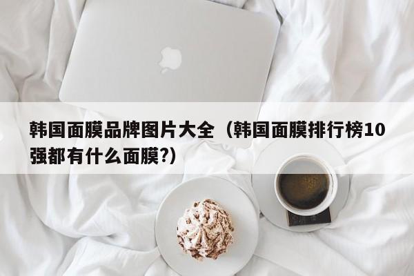 韩国面膜品牌图片大全(韩国面膜排行榜10强都有什么面膜?)