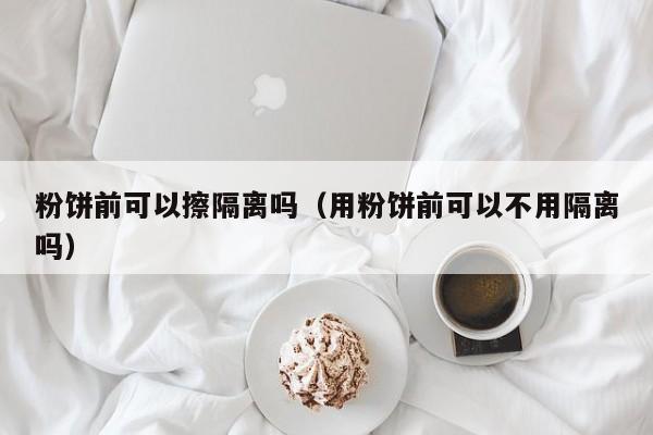 粉饼前可以擦隔离吗（用粉饼前可以不用隔离吗）