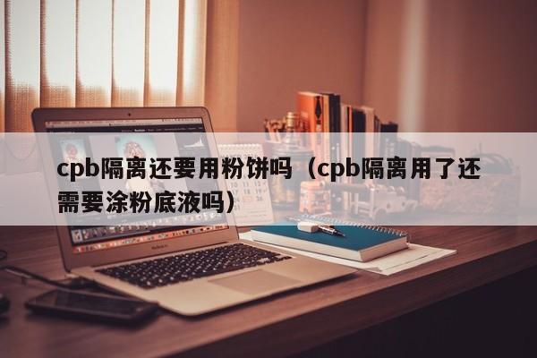 cpb隔离还要用粉饼吗（cpb隔离用了还需要涂粉底液吗）