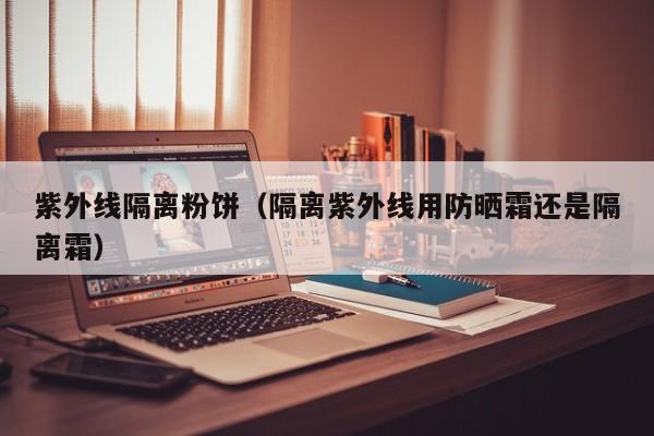 紫外线隔离粉饼(隔离紫外线用防晒霜还是隔离霜)