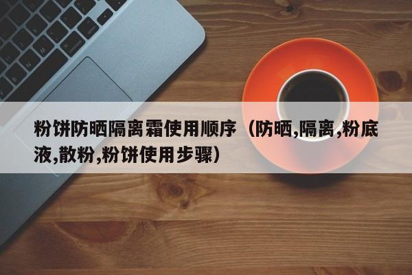 粉饼防晒隔离霜使用顺序(防晒,隔离,粉底液,散粉,粉饼使用步骤)