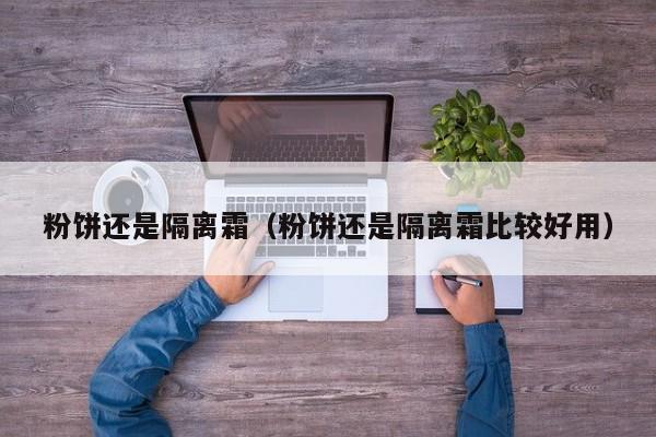 粉饼还是隔离霜(粉饼还是隔离霜比较好用)