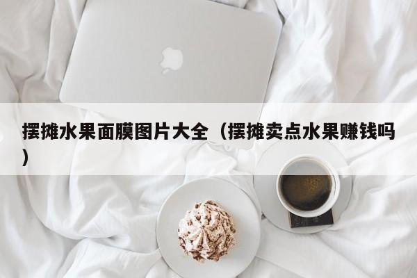 摆摊水果面膜图片大全(摆摊卖点水果赚钱吗)