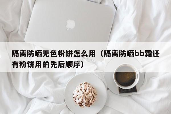 隔离防晒无色粉饼怎么用（隔离防晒bb霜还有粉饼用的先后顺序）