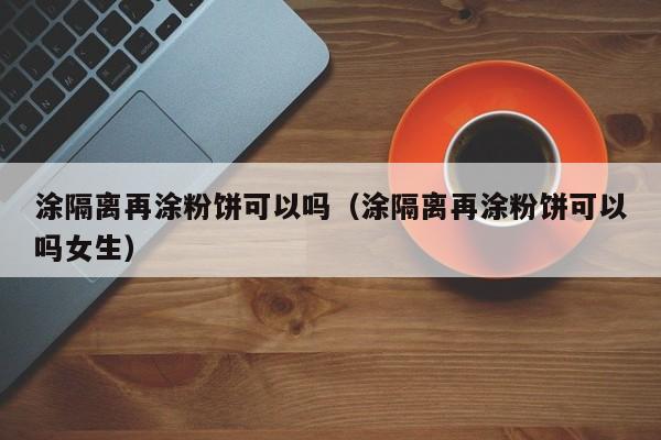 涂隔离再涂粉饼可以吗（涂隔离再涂粉饼可以吗女生）