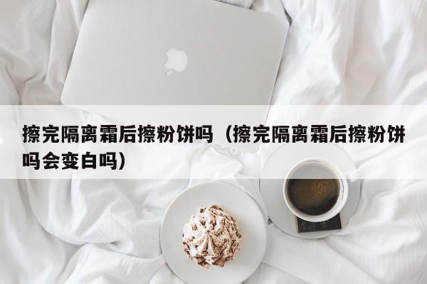 擦完隔离霜后擦粉饼吗（擦完隔离霜后擦粉饼吗会变白吗）
