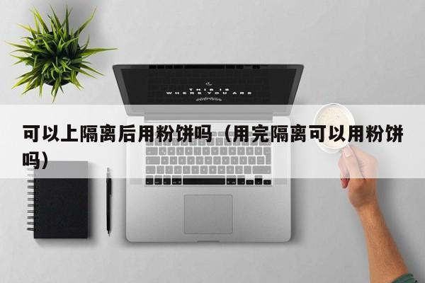 可以上隔离后用粉饼吗（用完隔离可以用粉饼吗）