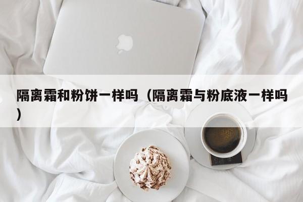 隔离霜和粉饼一样吗（隔离霜与粉底液一样吗）