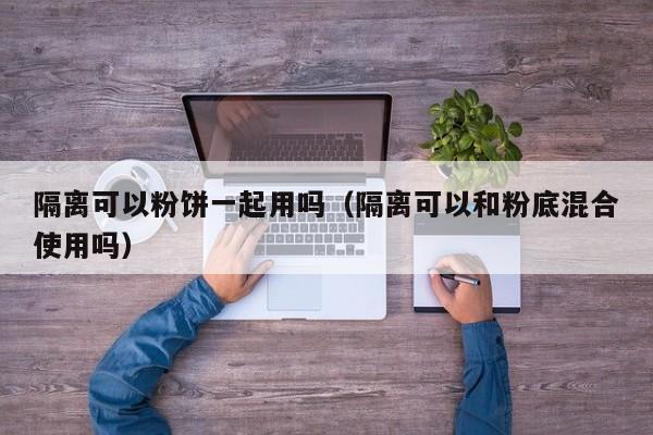隔离可以粉饼一起用吗（隔离可以和粉底混合使用吗）