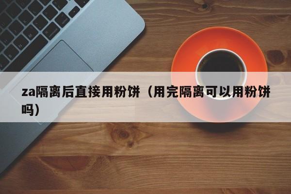 za隔离后直接用粉饼（用完隔离可以用粉饼吗）