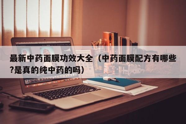 最新中药面膜功效大全(中药面膜配方有哪些?是真的纯中药的吗)