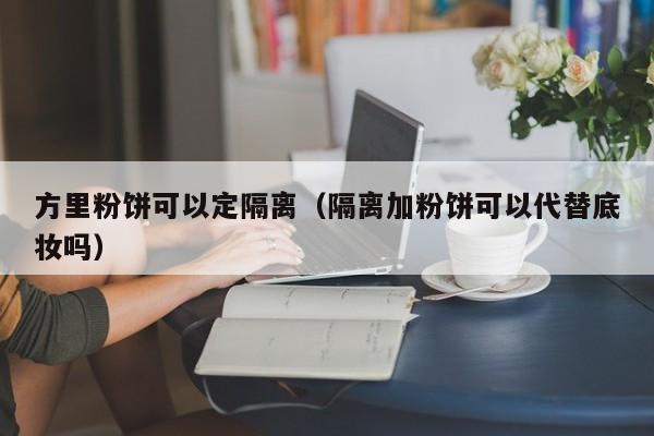 方里粉饼可以定隔离（隔离加粉饼可以代替底妆吗）