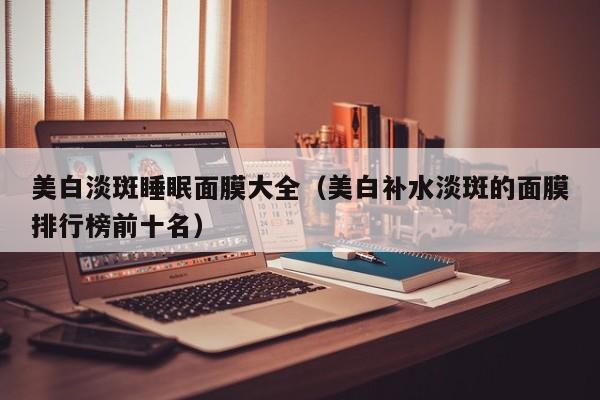 美白淡斑睡眠面膜大全(美白补水淡斑的面膜排行榜前十名)