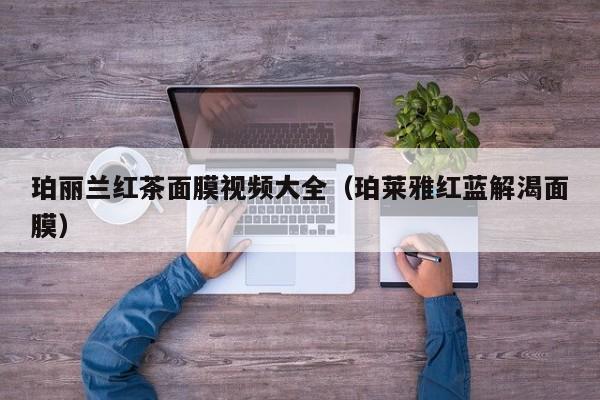 珀丽兰红茶面膜视频大全(珀莱雅红蓝解渴面膜)