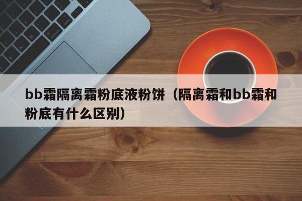 bb霜隔离霜粉底液粉饼（隔离霜和bb霜和粉底有什么区别）