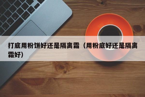 打底用粉饼好还是隔离霜(用粉底好还是隔离霜好)