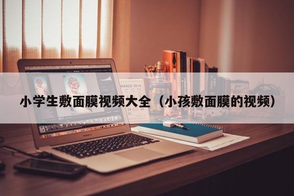 小学生敷面膜视频大全(小孩敷面膜的视频)