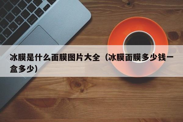 冰膜是什么面膜图片大全(冰膜面膜多少钱一盒多少)