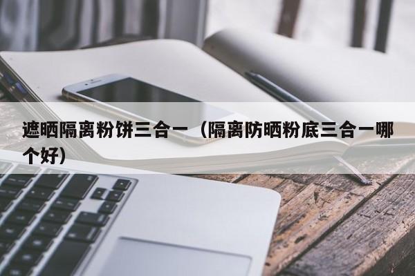 遮晒隔离粉饼三合一（隔离防晒粉底三合一哪个好）