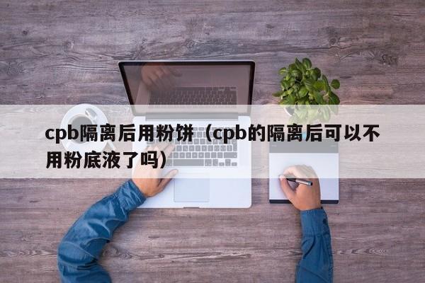 cpb隔离后用粉饼(cpb的隔离后可以不用粉底液了吗)